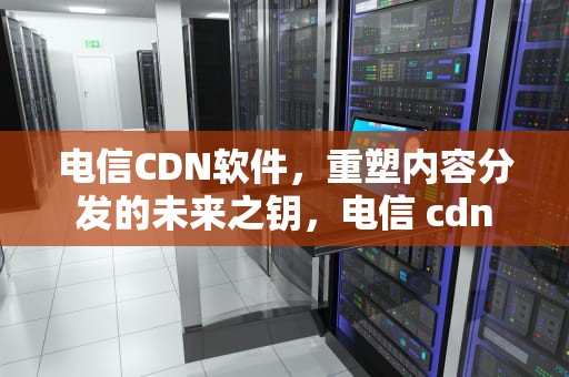 电信CDN软件，重塑内容分发的未来之钥，电信 cdn