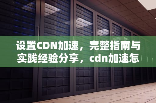 设置CDN加速，完整指南与实践经验分享，cdn加速怎么配置