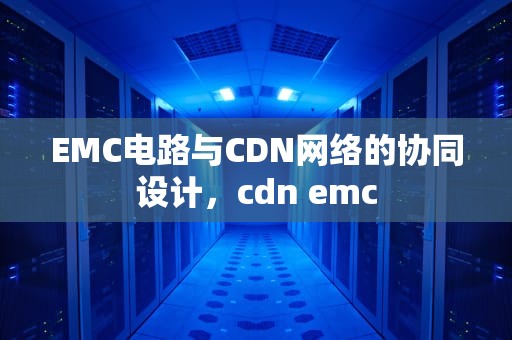 EMC电路与CDN网络的协同设计，cdn emc