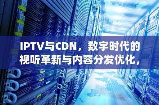 IPTV与CDN，数字时代的视听革新与内容分发优化，关于iptv业务下列说法错误的有哪些