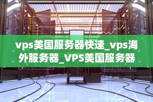 vps美国服务器快速_vps海外服务器_VPS美国服务器快速性能的优势及应用