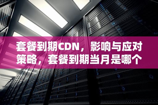 套餐到期CDN，影响与应对策略，套餐到期当月是哪个月