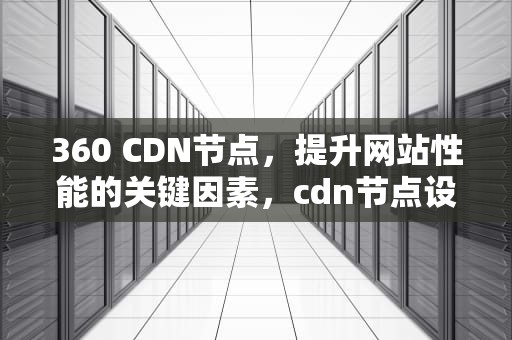 360 CDN节点，提升网站性能的关键因素，cdn节点设备