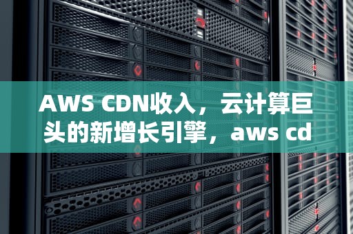 AWS CDN收入，云计算巨头的新增长引擎，aws cdn 价格