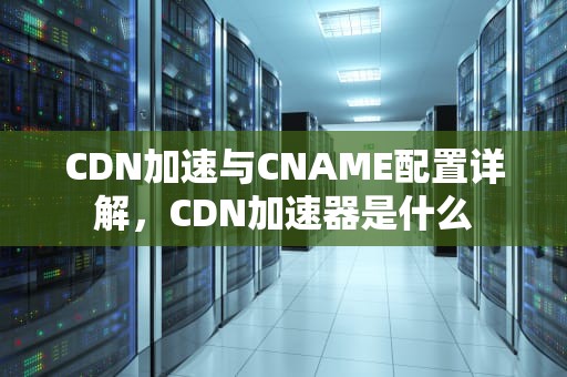 CDN加速与CNAME配置详解，CDN加速器是什么