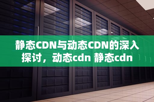 静态CDN与动态CDN的深入探讨，动态cdn 静态cdn
