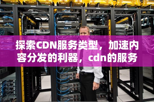 探索CDN服务类型，加速内容分发的利器，cdn的服务类型