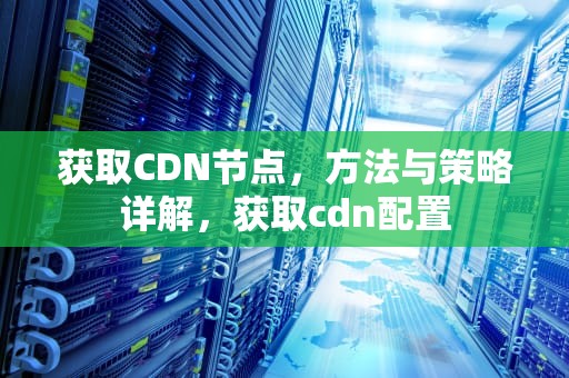 获取CDN节点，方法与策略详解，获取cdn配置