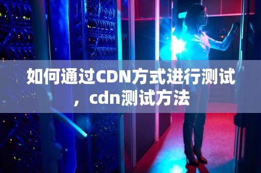 如何通过CDN方式进行测试，cdn测试方法