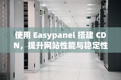 使用 Easypanel 搭建 CDN，提升网站性能与稳定性的全面指南，easypanel搭建