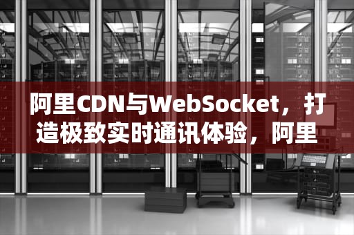 阿里CDN与WebSocket，打造极致实时通讯体验，阿里巴巴