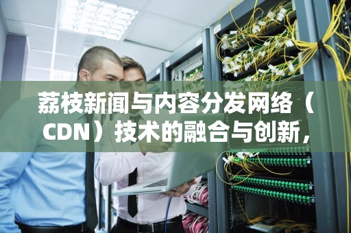 荔枝新闻与内容分发网络（CDN）技术的融合与创新，荔枝新闻 常州大运河工业遗产展览馆