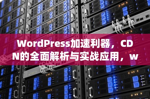 WordPress加速利器，CDN的全面解析与实战应用，wordpress加速插件