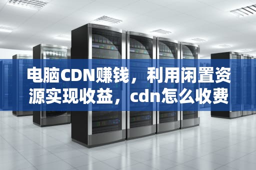 电脑CDN赚钱，利用闲置资源实现收益，cdn怎么收费