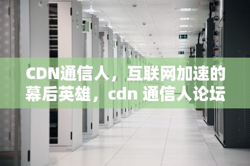 CDN通信人，互联网加速的幕后英雄，cdn 通信人论坛