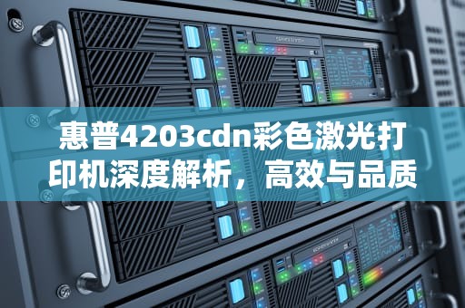 惠普4203cdn彩色激光打印机深度解析，高效与品质的完美结合