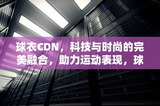 球衣CDN，科技与时尚的完美融合，助力运动表现，球衣cdn是什么意思