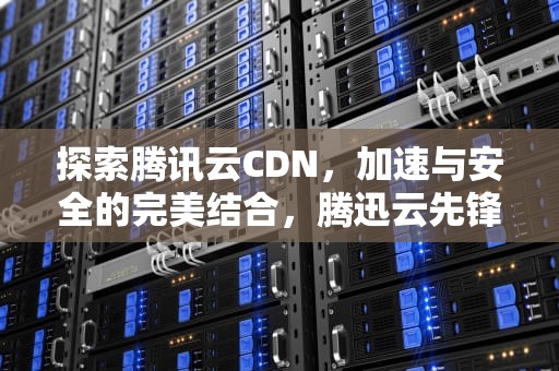 探索腾讯云CDN，加速与安全的完美结合，腾迅云先锋