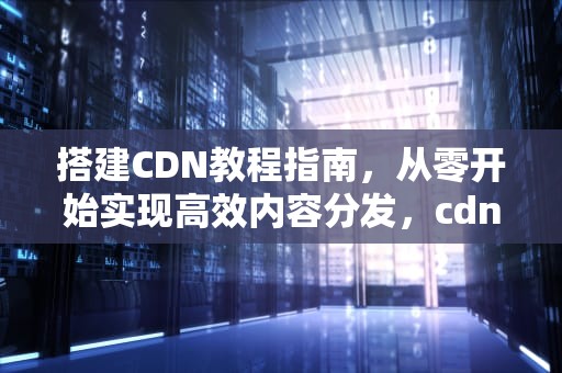 搭建CDN教程指南，从零开始实现高效内容分发，cdn搭建教程