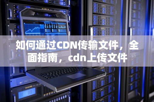 如何通过CDN传输文件，全面指南，cdn上传文件