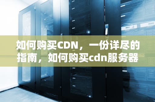 如何购买CDN，一份详尽的指南，如何购买cdn服务器