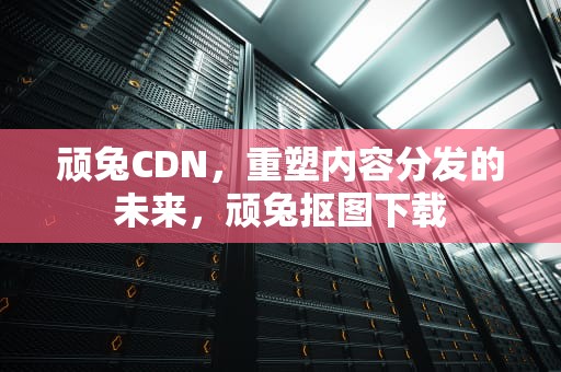 顽兔CDN，重塑内容分发的未来，顽兔抠图下载