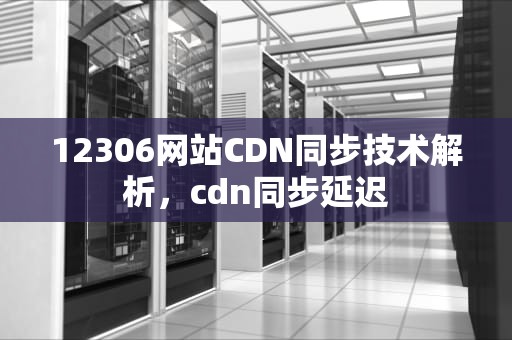 12306网站CDN同步技术解析，cdn同步延迟