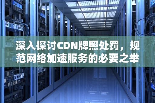 深入探讨CDN牌照处罚，规范网络加速服务的必要之举，cdn牌照有什么好处