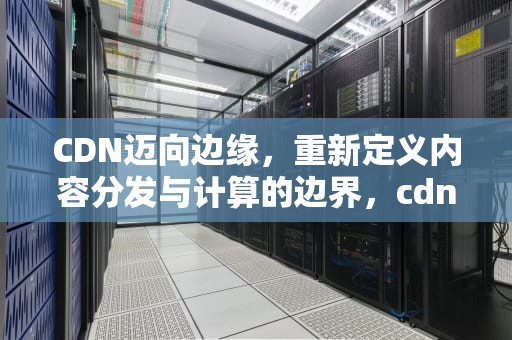 CDN迈向边缘，重新定义内容分发与计算的边界，cdn边缘waf