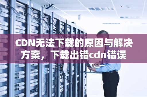 CDN无法下载的原因与解决方案，下载出错cdn错误