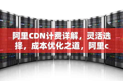 阿里CDN计费详解，灵活选择，成本优化之道，阿里cdn费用
