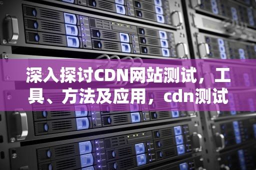 深入探讨CDN网站测试，工具、方法及应用，cdn测试工具