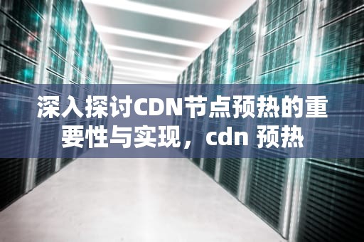 深入探讨CDN节点预热的重要性与实现，cdn 预热