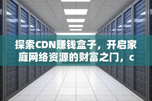 探索CDN赚钱盒子，开启家庭网络资源的财富之门，cdn赚钱宝