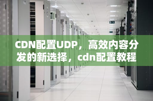 CDN配置UDP，高效内容分发的新选择，cdn配置教程