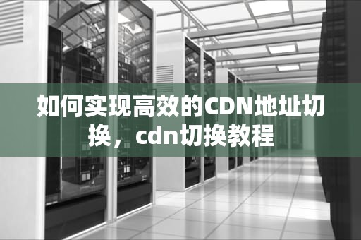 如何实现高效的CDN地址切换，cdn切换教程