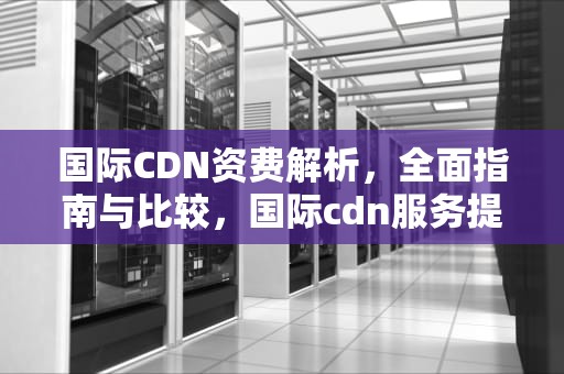 国际CDN资费解析，全面指南与比较，国际cdn服务提供商