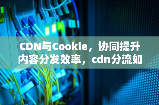 CDN与Cookie，协同提升内容分发效率，cdn分流如何使用