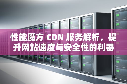 性能魔方 CDN 服务解析，提升网站速度与安全性的利器，性能魔方cdn怎么使用
