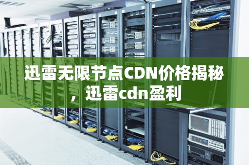迅雷无限节点CDN价格揭秘，迅雷cdn盈利