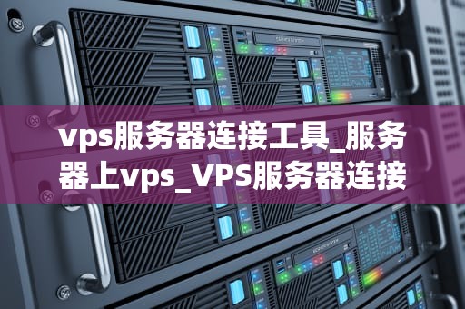 vps服务器连接工具_服务器上vps_VPS服务器连接工具的选择与应用