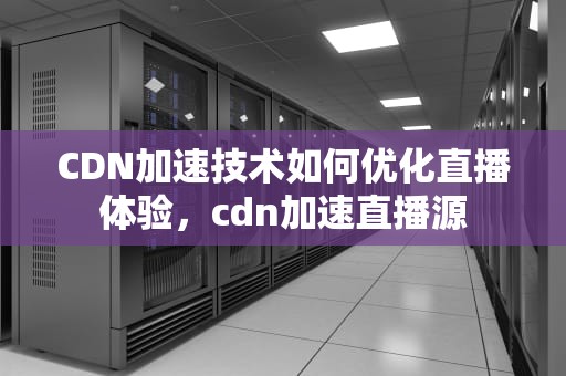 CDN加速技术如何优化直播体验，cdn加速直播源