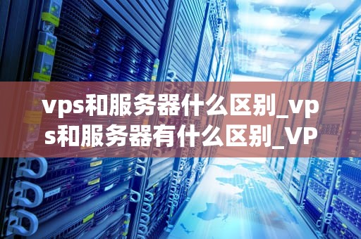 vps和服务器什么区别_vps和服务器有什么区别_VPS与服务器的区别