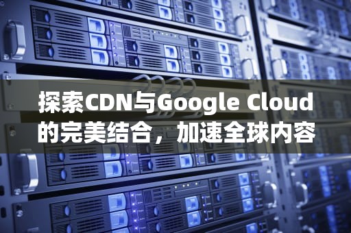 探索CDN与Google Cloud的完美结合，加速全球内容交付