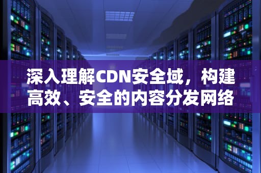 深入理解CDN安全域，构建高效、安全的内容分发网络，cdn安全性