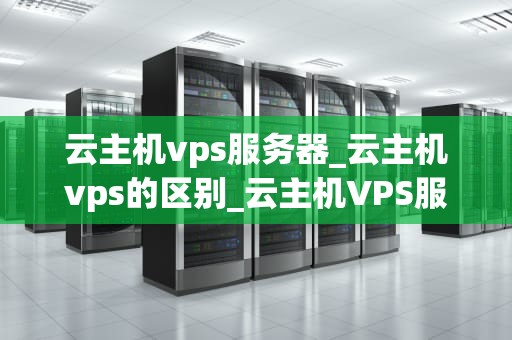 云主机vps服务器_云主机vps的区别_云主机VPS服务器的全面解析