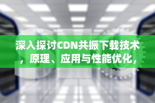 深入探讨CDN共振下载技术，原理、应用与性能优化，cdn共振app下载