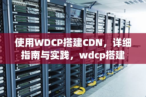 使用WDCP搭建CDN，详细指南与实践，wdcp搭建