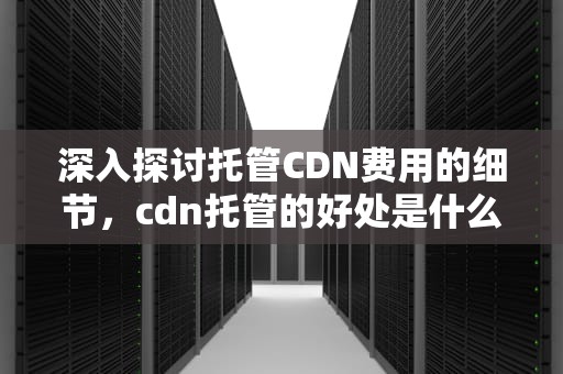 深入探讨托管CDN费用的细节，cdn托管的好处是什么