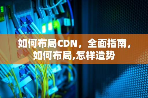 如何布局CDN，全面指南，如何布局,怎样造势